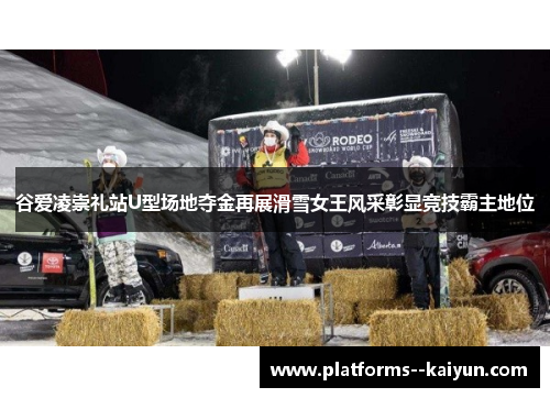 谷爱凌崇礼站U型场地夺金再展滑雪女王风采彰显竞技霸主地位 谷爱凌崇礼站U型场地夺金再展滑雪女王风采彰显竞技霸主地位