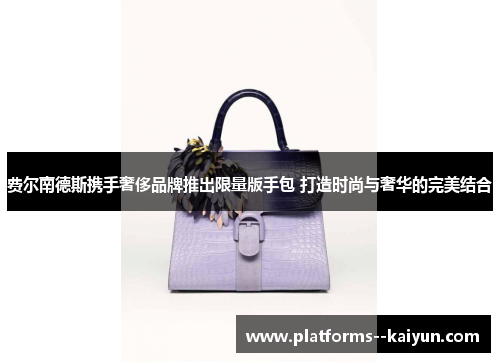 费尔南德斯携手奢侈品牌推出限量版手包 打造时尚与奢华的完美结合 费尔南德斯携手奢侈品牌推出限量版手包 打造时尚与奢华的完美结合