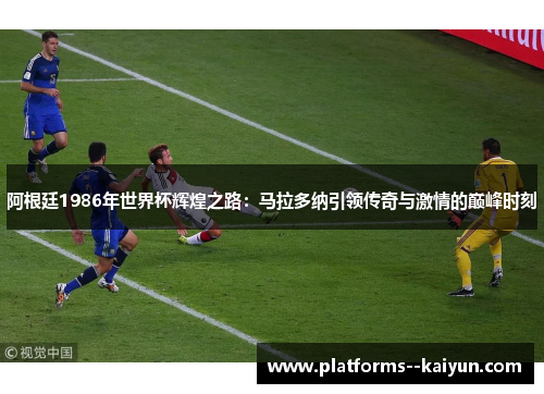阿根廷1986年世界杯辉煌之路：马拉多纳引领传奇与激情的巅峰时刻