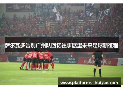 萨尔瓦多告别广州队回忆往事展望未来足球新征程