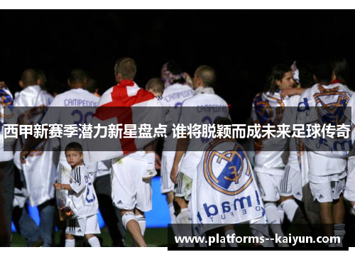 西甲新赛季潜力新星盘点 谁将脱颖而成未来足球传奇 西甲新赛季潜力新星盘点 谁将脱颖而成未来足球传奇