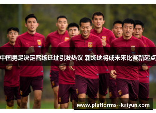 中国男足决定客场迁址引发热议 新场地将成未来比赛新起点