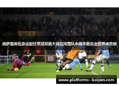 纳萨里奥化身远射任意球双绝大师在河南队中场不断轰出世界波震撼