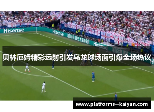 贝林厄姆精彩远射引发乌龙球场面引爆全场热议