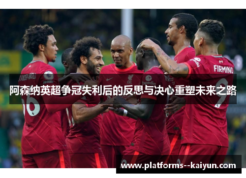 阿森纳英超争冠失利后的反思与决心重塑未来之路