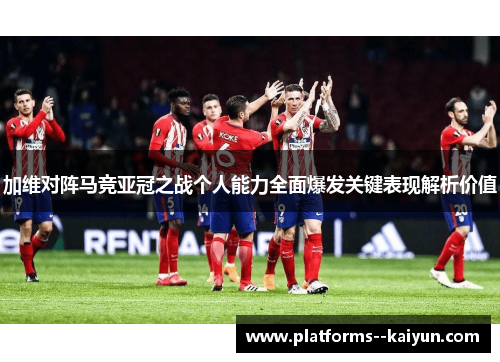 加维对阵马竞亚冠之战个人能力全面爆发关键表现解析价值 加维对阵马竞亚冠之战个人能力全面爆发关键表现解析价值